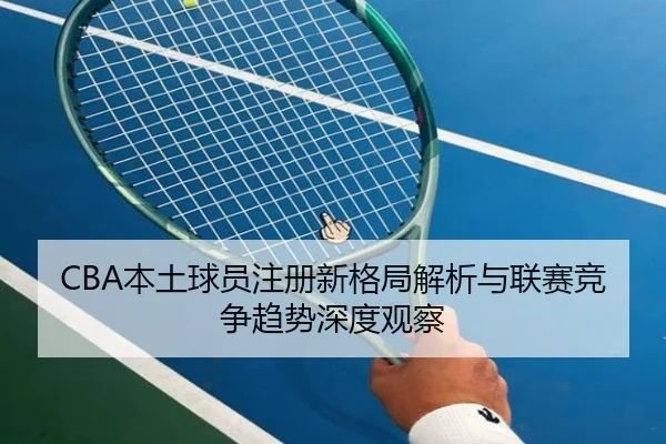 CBA本土球员注册新格局解析与联赛竞争趋势深度观察 | OUBAO